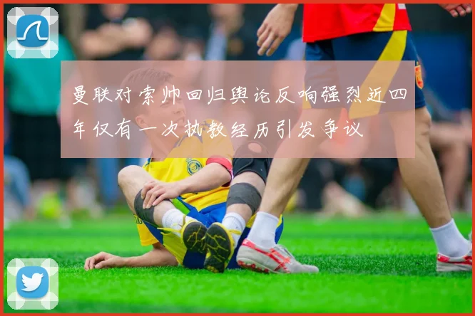 曼联对索帅回归舆论反响强烈近四年仅有一次执教经历引发争议
