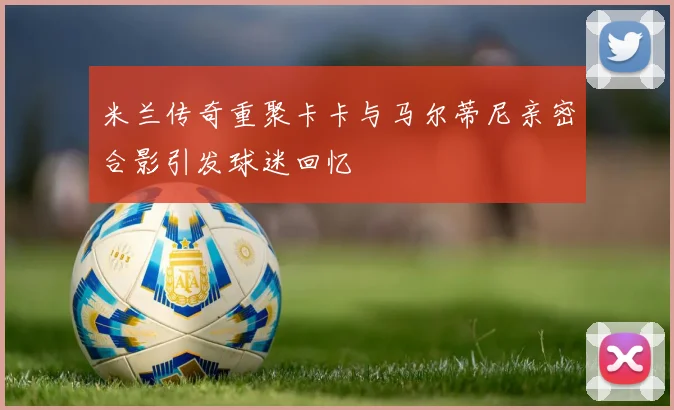 米兰传奇重聚卡卡与马尔蒂尼亲密合影引发球迷回忆