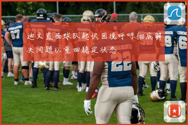 迪文直面球队起伏困境呼吁彻底解决问题以重回稳定状态