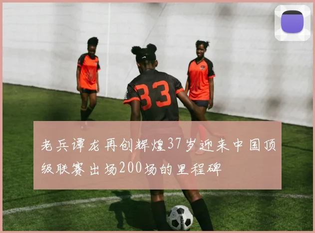 老兵谭龙再创辉煌37岁迎来中国顶级联赛出场200场的里程碑