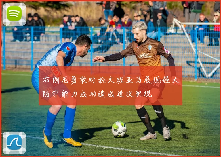 布朗尼勇敢对抗文班亚马展现强大防守能力成功造成进攻犯规