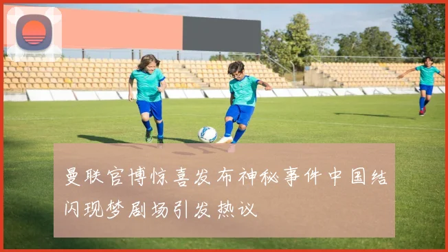 曼联官博惊喜发布神秘事件中国结闪现梦剧场引发热议