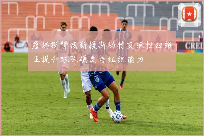 詹姆斯赞扬新援斯玛特艾顿拉拉维亚提升球队硬度与组织能力