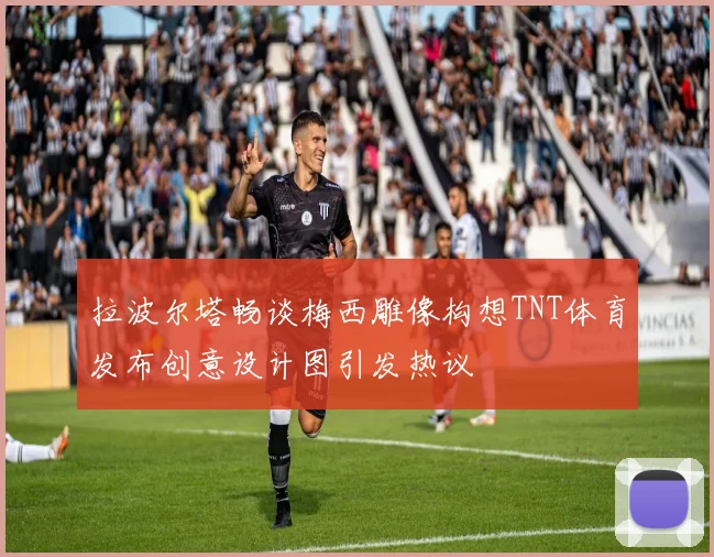 拉波尔塔畅谈梅西雕像构想TNT体育发布创意设计图引发热议
