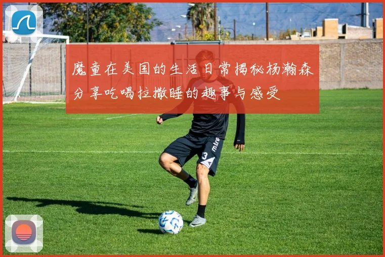 魔童在美国的生活日常揭秘杨瀚森分享吃喝拉撒睡的趣事与感受