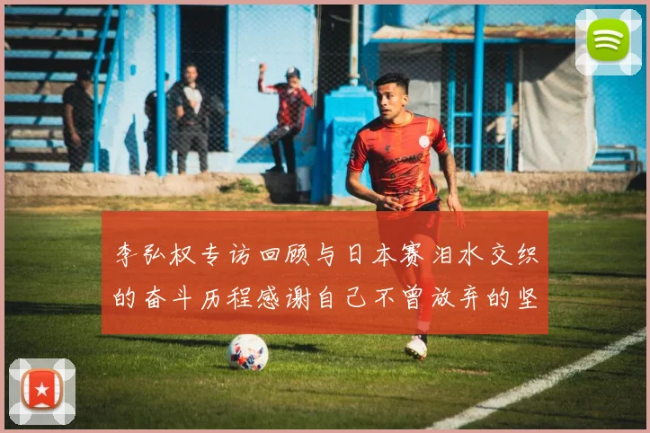 李弘权专访回顾与日本赛泪水交织的奋斗历程感谢自己不曾放弃的坚持