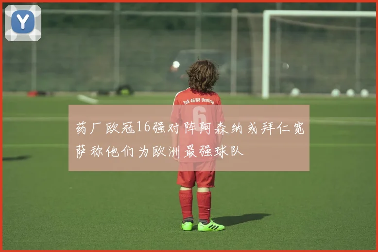 药厂欧冠16强对阵阿森纳或拜仁宽萨称他们为欧洲最强球队