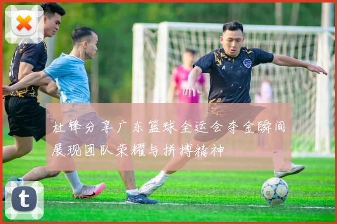 杜锋分享广东篮球全运会夺金瞬间展现团队荣耀与拼搏精神