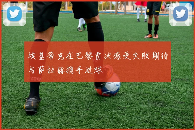 埃基蒂克在巴黎首次感受失败期待与萨拉赫携手进球