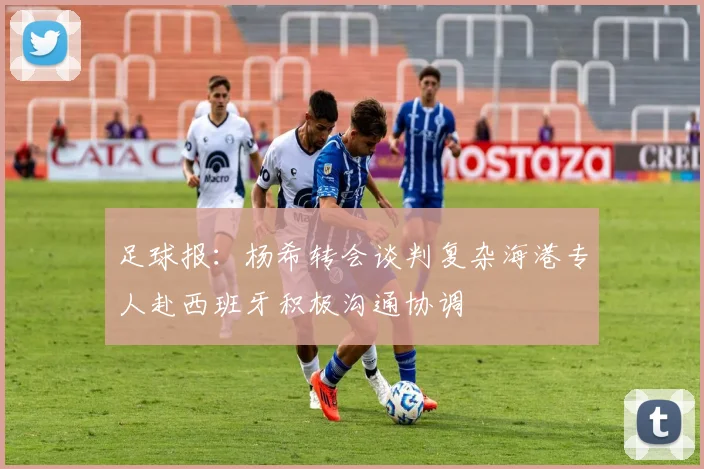 足球报：杨希转会谈判复杂海港专人赴西班牙积极沟通协调