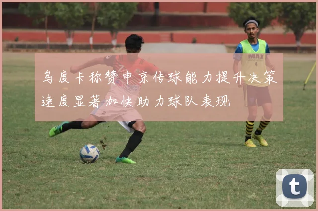 乌度卡称赞申京传球能力提升决策速度显著加快助力球队表现