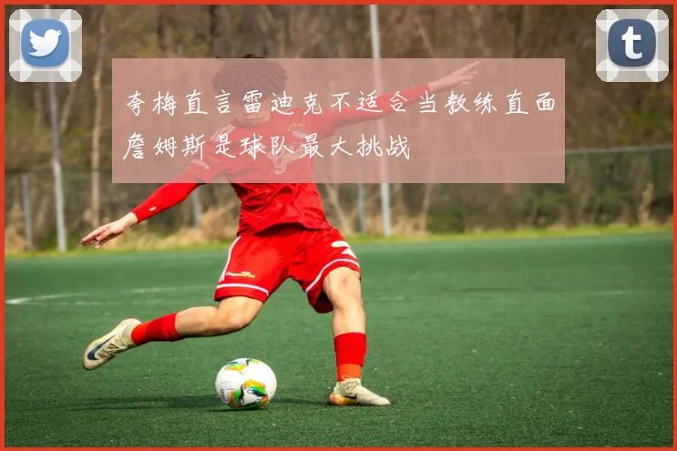 夸梅直言雷迪克不适合当教练直面詹姆斯是球队最大挑战
