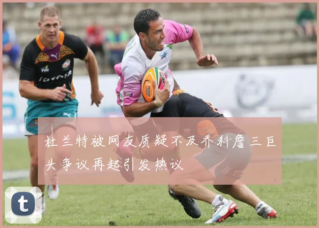 杜兰特被网友质疑不及乔科詹三巨头争议再起引发热议