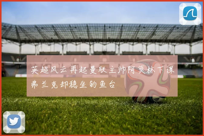 英超风云再起曼联主帅阿莫林下课弗兰克却稳坐钓鱼台