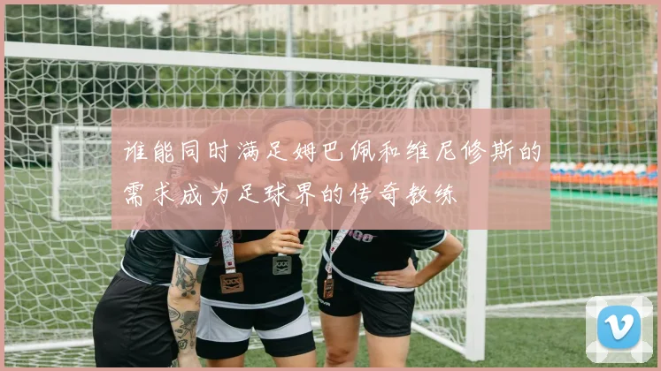 谁能同时满足姆巴佩和维尼修斯的需求成为足球界的传奇教练