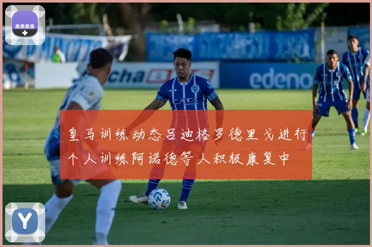 皇马训练动态吕迪格罗德里戈进行个人训练阿诺德等人积极康复中