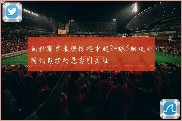 瓦科赛季表现惊艳中超24球5助攻合同到期续约悬念引关注
