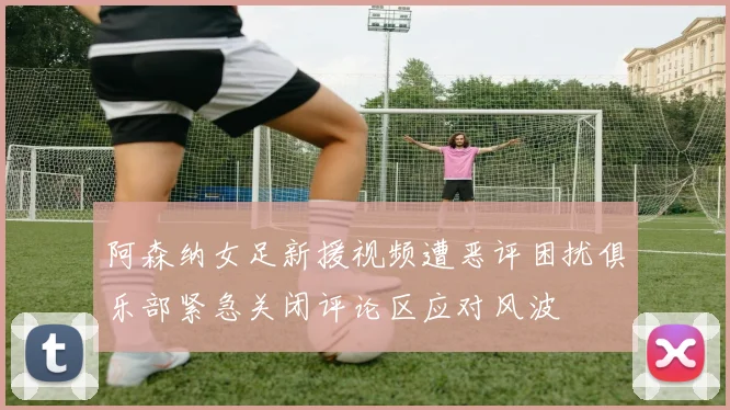 阿森纳女足新援视频遭恶评困扰俱乐部紧急关闭评论区应对风波